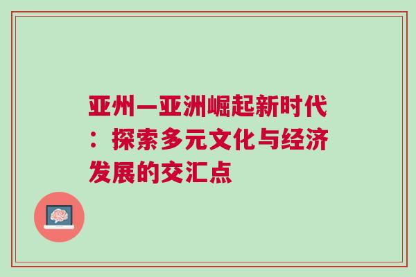 亞州—亞洲崛起新時代：探索多元文化與經(jīng)濟(jì)發(fā)展的交匯點(diǎn)