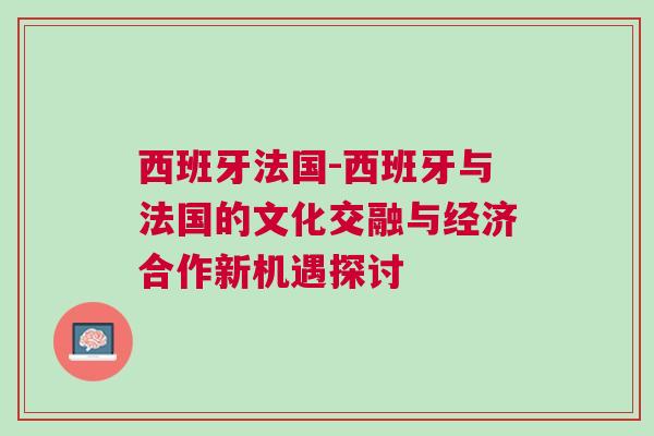 西班牙法國-西班牙與法國的文化交融與經濟合作新機遇探討