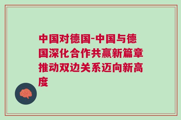 中國對德國-中國與德國深化合作共贏新篇章推動雙邊關(guān)系邁向新高度