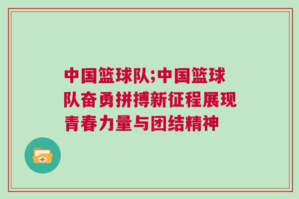 中國籃球隊;中國籃球隊奮勇拼搏新征程展現青春力量與團結精神