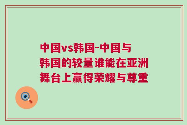 中國vs韓國-中國與韓國的較量誰能在亞洲舞臺上贏得榮耀與尊重