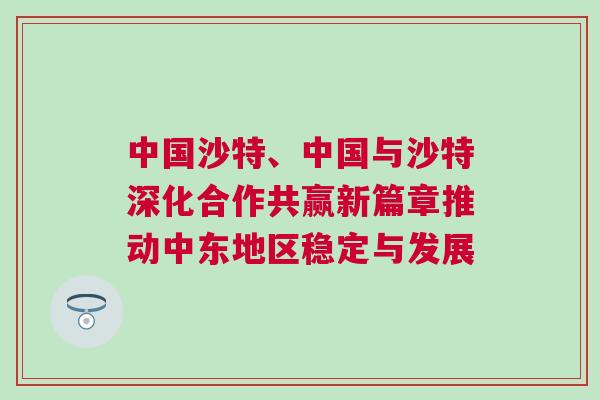 中國沙特、中國與沙特深化合作共贏新篇章推動中東地區穩定與發展