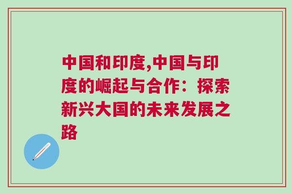 中國和印度,中國與印度的崛起與合作:探索新興大國的未來發(fā)展之路 中國和印度,中國與印度的崛起與合作:探索新興大國的未來發(fā)展之路