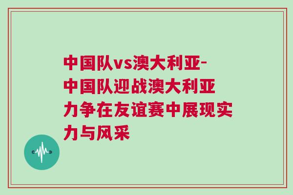 中國隊vs澳大利亞-中國隊迎戰澳大利亞 力爭在友誼賽中展現實力與風采 中國隊vs澳大利亞-中國隊迎戰澳大利亞 力爭在友誼賽中展現實力與風采