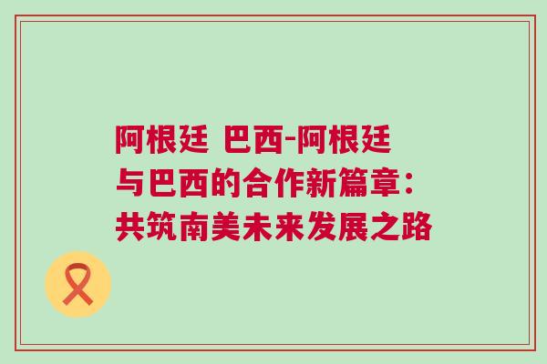阿根廷 巴西-阿根廷與巴西的合作新篇章：共筑南美未來發展之路