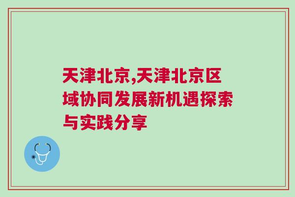 天津北京,天津北京區域協同發展新機遇探索與實踐分享