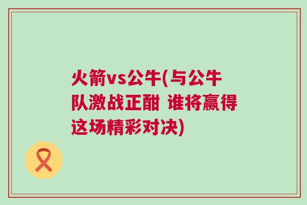 火箭vs公牛(與公牛隊激戰正酣 誰將贏得這場精彩對決)
