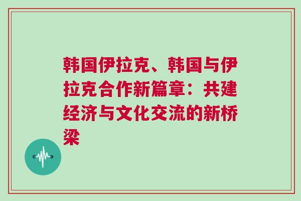 韓國伊拉克、韓國與伊拉克合作新篇章:共建經濟與文化交流的新橋梁 韓國伊拉克、韓國與伊拉克合作新篇章:共建經濟與文化交流的新橋梁