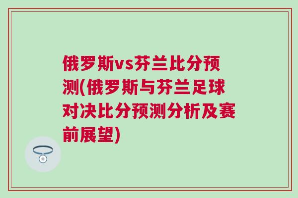 俄羅斯vs芬蘭比分預測(俄羅斯與芬蘭足球對決比分預測分析及賽前展望)