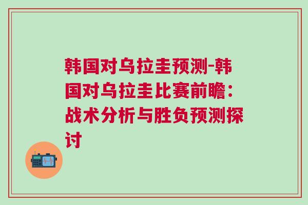 韓國對烏拉圭預測-韓國對烏拉圭比賽前瞻：戰術分析與勝負預測探討