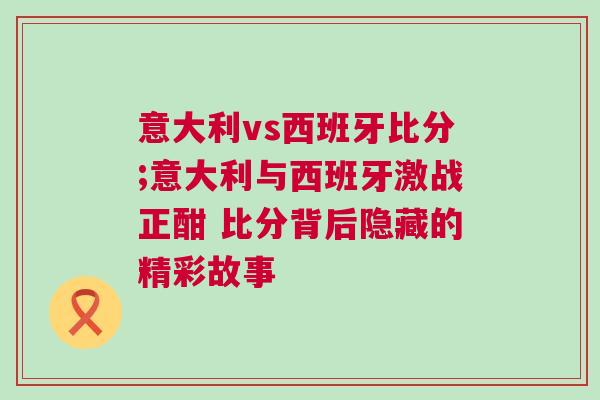 意大利vs西班牙比分;意大利與西班牙激戰正酣 比分背后隱藏的精彩故事