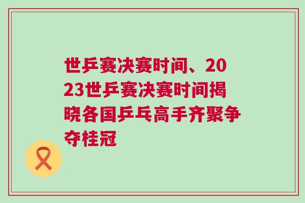 世乒賽決賽時間、2023世乒賽決賽時間揭曉各國乒乓高手齊聚爭奪桂冠