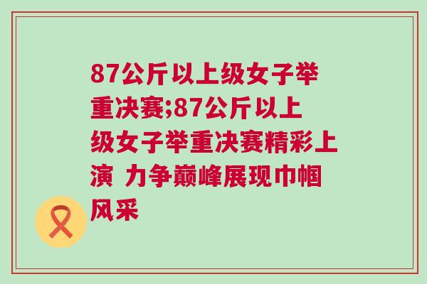 87公斤以上級女子舉重決賽;87公斤以上級女子舉重決賽精彩上演 力爭巔峰展現巾幗風采
