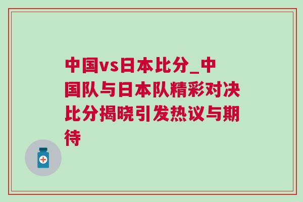 中國(guó)vs日本比分_中國(guó)隊(duì)與日本隊(duì)精彩對(duì)決比分揭曉引發(fā)熱議與期待