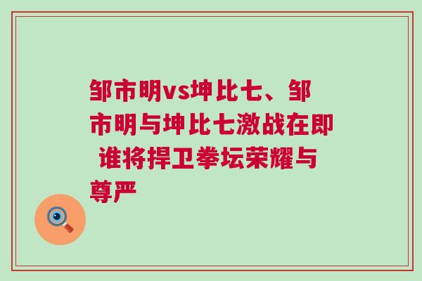 鄒市明vs坤比七、鄒市明與坤比七激戰在即 誰將捍衛拳壇榮耀與尊嚴