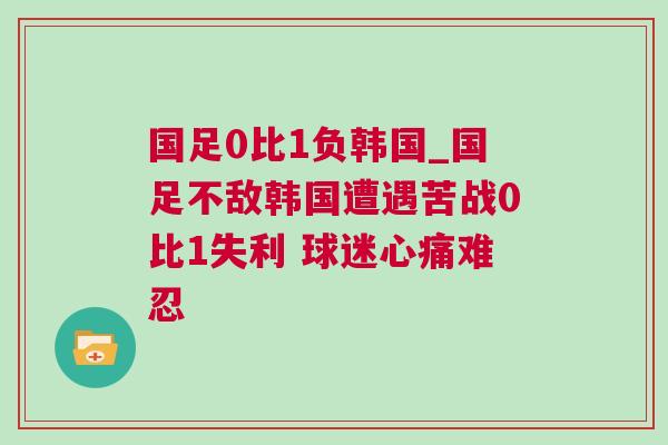 國足0比1負韓國_國足不敵韓國遭遇苦戰0比1失利 球迷心痛難忍