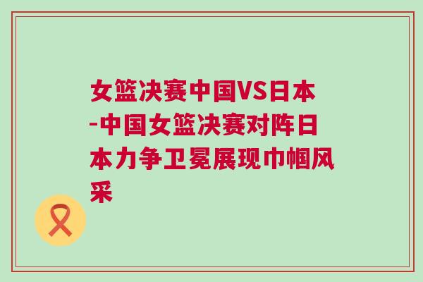 女籃決賽中國VS日本-中國女籃決賽對陣日本力爭衛(wèi)冕展現(xiàn)巾幗風采