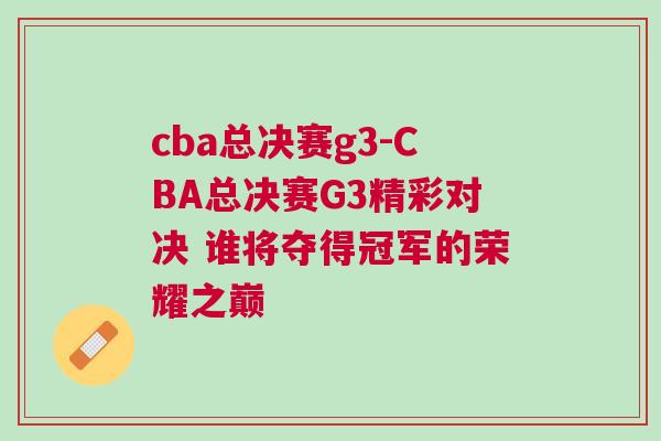 cba總決賽g3-CBA總決賽G3精彩對決 誰將奪得冠軍的榮耀之巔 cba總決賽g3-CBA總決賽G3精彩對決 誰將奪得冠軍的榮耀之巔