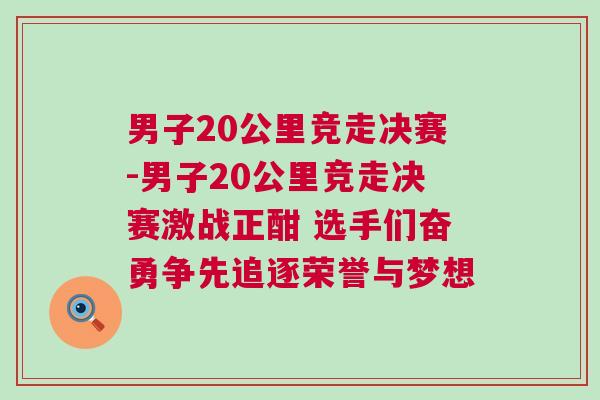 男子20公里競走決賽-男子20公里競走決賽激戰(zhàn)正酣 選手們奮勇爭先追逐榮譽與夢想