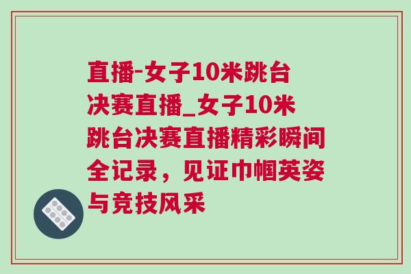 直播-女子10米跳臺決賽直播_女子10米跳臺決賽直播精彩瞬間全記錄，見證巾幗英姿與競技風采
