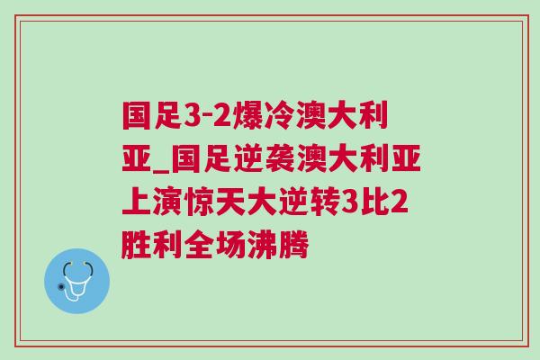 國足3-2爆冷澳大利亞_國足逆襲澳大利亞上演驚天大逆轉3比2勝利全場沸騰