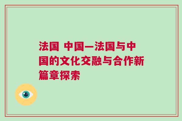 法國 中國—法國與中國的文化交融與合作新篇章探索 法國 中國—法國與中國的文化交融與合作新篇章探索