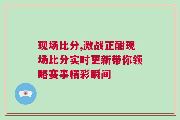 現場比分,激戰正酣現場比分實時更新帶你領略賽事精彩瞬間