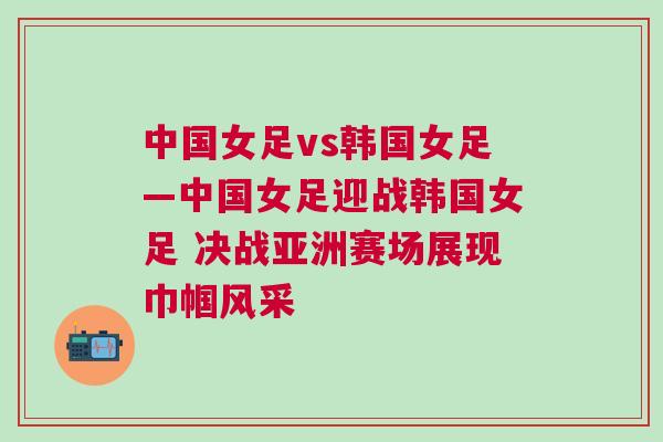中國女足vs韓國女足—中國女足迎戰韓國女足 決戰亞洲賽場展現巾幗風采