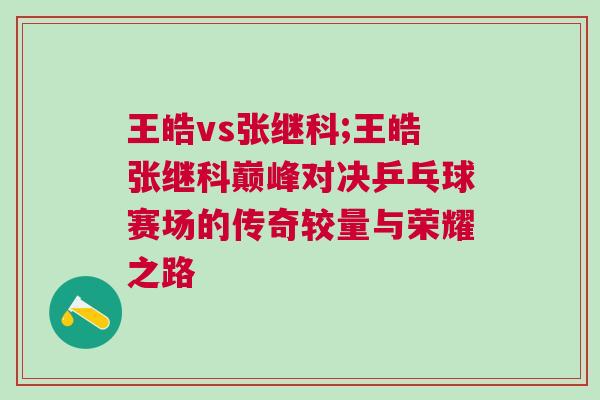 王皓vs張繼科;王皓張繼科巔峰對決乒乓球賽場的傳奇較量與榮耀之路