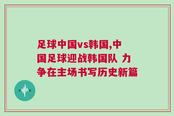 足球中國vs韓國,中國足球迎戰韓國隊 力爭在主場書寫歷史新篇