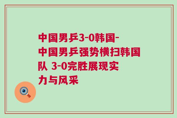 中國男乒3-0韓國-中國男乒強勢橫掃韓國隊 3-0完勝展現實力與風采