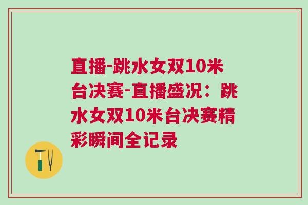 直播-跳水女雙10米臺決賽-直播盛況：跳水女雙10米臺決賽精彩瞬間全記錄