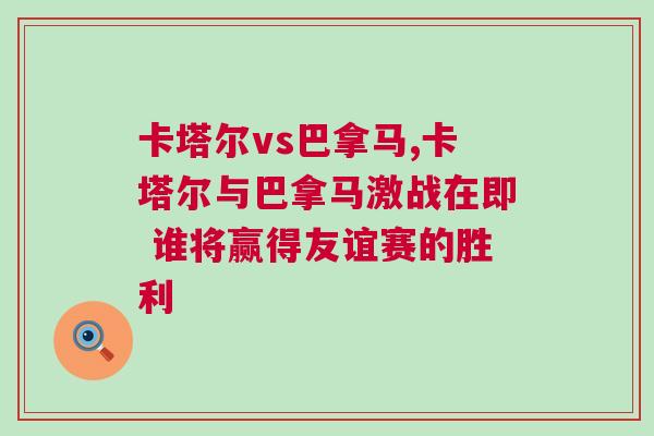 卡塔爾vs巴拿馬,卡塔爾與巴拿馬激戰(zhàn)在即 誰將贏得友誼賽的勝利 卡塔爾vs巴拿馬,卡塔爾與巴拿馬激戰(zhàn)在即 誰將贏得友誼賽的勝利