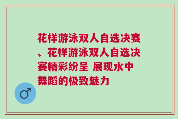 花樣游泳雙人自選決賽、花樣游泳雙人自選決賽精彩紛呈 展現水中舞蹈的極致魅力
