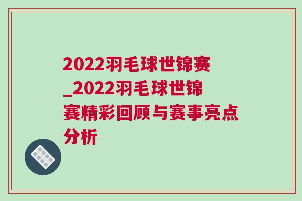 2022羽毛球世錦賽_2022羽毛球世錦賽精彩回顧與賽事亮點分析 2022羽毛球世錦賽_2022羽毛球世錦賽精彩回顧與賽事亮點分析