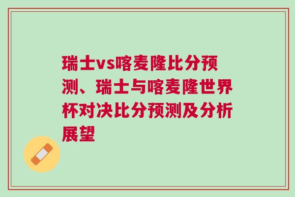 瑞士vs喀麥隆比分預測、瑞士與喀麥隆世界杯對決比分預測及分析展望