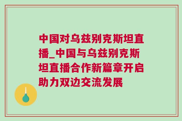 中國對烏茲別克斯坦直播_中國與烏茲別克斯坦直播合作新篇章開啟助力雙邊交流發展
