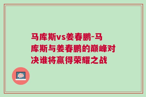 馬庫斯vs姜春鵬-馬庫斯與姜春鵬的巔峰對(duì)決誰將贏得榮耀之戰(zhàn)