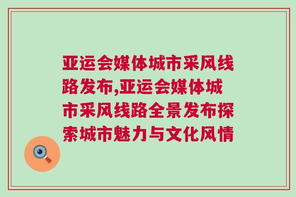 亞運會媒體城市采風線路發布,亞運會媒體城市采風線路全景發布探索城市魅力與文化風情