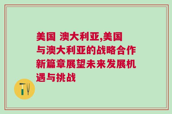 美國 澳大利亞,美國與澳大利亞的戰略合作新篇章展望未來發展機遇與挑戰