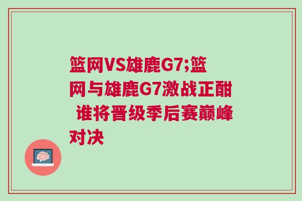 籃網(wǎng)VS雄鹿G7;籃網(wǎng)與雄鹿G7激戰(zhàn)正酣 誰(shuí)將晉級(jí)季后賽巔峰對(duì)決