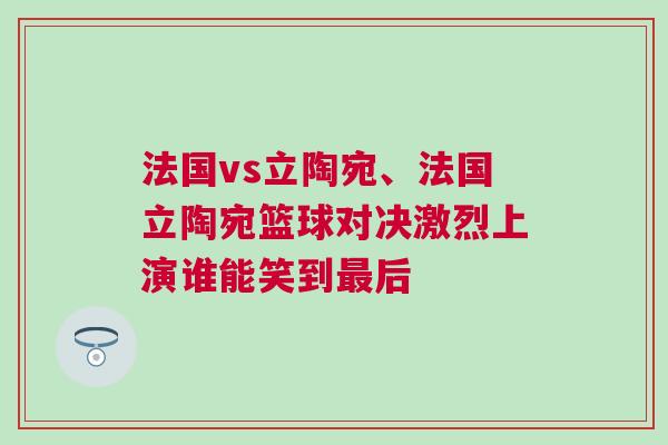 法國vs立陶宛、法國立陶宛籃球對決激烈上演誰能笑到最后