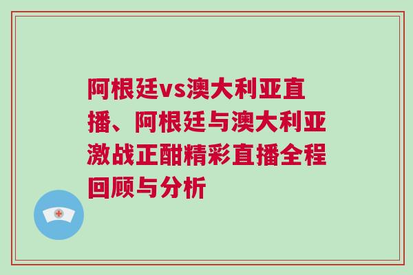 阿根廷vs澳大利亞直播、阿根廷與澳大利亞激戰正酣精彩直播全程回顧與分析