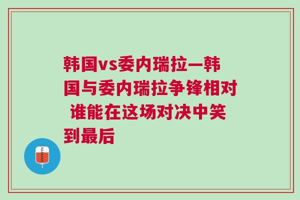韓國vs委內瑞拉—韓國與委內瑞拉爭鋒相對 誰能在這場對決中笑到最后