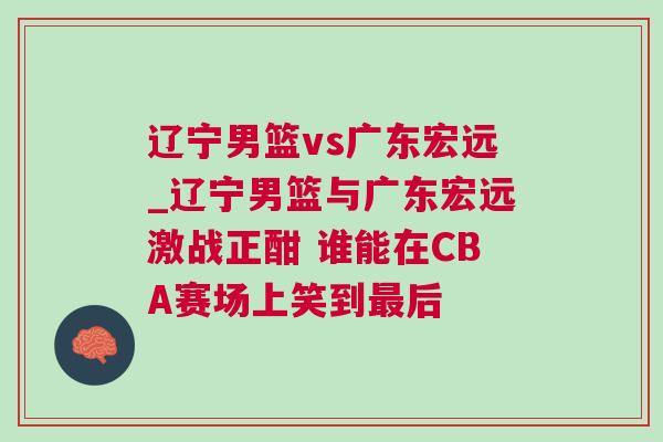 遼寧男籃vs廣東宏遠_遼寧男籃與廣東宏遠激戰正酣 誰能在CBA賽場上笑到最后